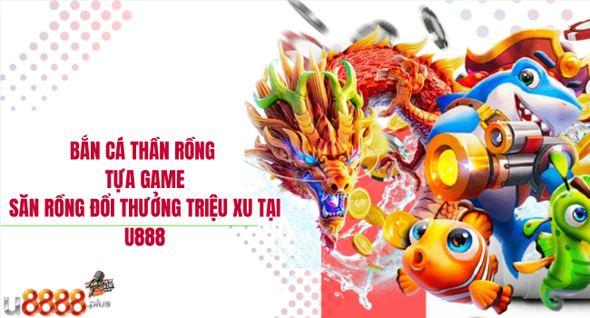 Bắn cá thần rồng – Tựa game săn rồng đổi thưởng triệu xu tại U888
