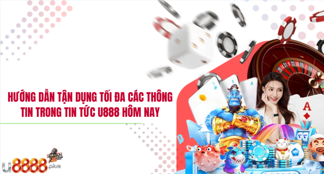 Hướng dẫn tận dụng tối đa các thông tin trong tin tức U888 hôm nay